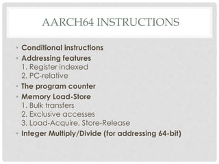 AARCH64 INSTRUCTIONS
• Conditional instructions
• Addressing features
1. Register indexed
2. PC-relative
• The program counter
• Memory Load-Store
1. Bulk transfers
2. Exclusive accesses
3. Load-Acquire, Store-Release
• Integer Multiply/Divide (for addressing 64-bit)
 