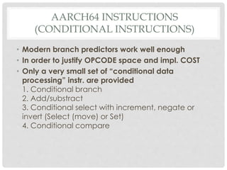 AARCH64 INSTRUCTIONS
(CONDITIONAL INSTRUCTIONS)
• Modern branch predictors work well enough
• In order to justify OPCODE space and impl. COST
• Only a very small set of “conditional data
processing” instr. are provided
1. Conditional branch
2. Add/substract
3. Conditional select with increment, negate or
invert (Select (move) or Set)
4. Conditional compare
 