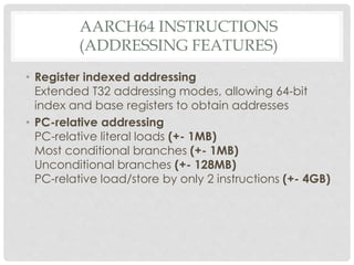 AARCH64 INSTRUCTIONS
(ADDRESSING FEATURES)
• Register indexed addressing
Extended T32 addressing modes, allowing 64-bit
index and base registers to obtain addresses
• PC-relative addressing
PC-relative literal loads (+- 1MB)
Most conditional branches (+- 1MB)
Unconditional branches (+- 128MB)
PC-relative load/store by only 2 instructions (+- 4GB)
 