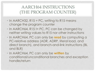 AARCH64 INSTRUCTIONS
(THE PROGRAM COUNTER)
• In AARCH32, R15 = PC, writing to R15 means
change the program counter
• In AARCH64, R15 != PC, PC can be changed by
neither writing values to R15 nor other instructions
• In AARCH64, PC can only be read by computing a
PC-relative address (ADR, ADRP, literal load, and
direct branch), and branch-and-link instructions (BL
and BLR)
• In AARCH64, PC can only be written by
conditional/unconditional branches and exception
handle/return
 