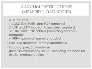AARCH64 INSTRUCTIONS
(MEMORY LOAD-STORE)
• Bulk transfers
1. LDM, STM, PUSH, and POP removed
2. LDP and STP added (Paired dest. registers)
3. LDNP and STNP added (streaming and non-
temporal)
4. PRFM (prefetch memory) added
• Exclusive accesses (atomic operations)
• Load-acquire, Store-release
(Release-consistency, RCsc), reducing the need for
explicit memory barriers
 