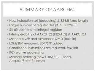 SUMMARY OF AARCH64
• New instruction set (decoding) & 32-bit fixed length
• Larger number of register files (31GPs, 32FPs)
• 64-bit pointer and integral registers
• Interoperability of AARCH32 (T32/A32) & AARCH64
• Mandate vFP and Advanced SIMD (built-in)
• LDM/STM removed, LDP/STP added
• Conditional instructions are reduced, few left
• PC-relative addressing
• Memory ordering (new LDRA/STRL, Load-
Acquire/Store-Release)
 