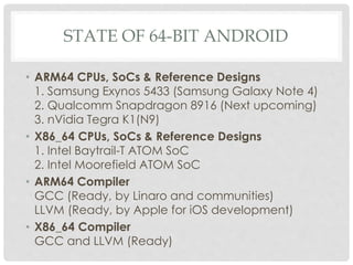 STATE OF 64-BIT ANDROID
• ARM64 CPUs, SoCs & Reference Designs
1. Samsung Exynos 5433 (Samsung Galaxy Note 4)
2. Qualcomm Snapdragon 8916 (Next upcoming)
3. nVidia Tegra K1(N9)
• X86_64 CPUs, SoCs & Reference Designs
1. Intel Baytrail-T ATOM SoC
2. Intel Moorefield ATOM SoC
• ARM64 Compiler
GCC (Ready, by Linaro and communities)
LLVM (Ready, by Apple for iOS development)
• X86_64 Compiler
GCC and LLVM (Ready)
 