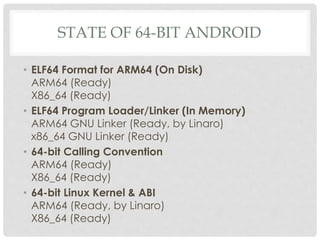 STATE OF 64-BIT ANDROID
• ELF64 Format for ARM64 (On Disk)
ARM64 (Ready)
X86_64 (Ready)
• ELF64 Program Loader/Linker (In Memory)
ARM64 GNU Linker (Ready, by Linaro)
x86_64 GNU Linker (Ready)
• 64-bit Calling Convention
ARM64 (Ready)
X86_64 (Ready)
• 64-bit Linux Kernel & ABI
ARM64 (Ready, by Linaro)
X86_64 (Ready)
 