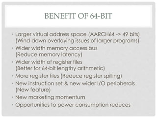 BENEFIT OF 64-BIT
• Larger virtual address space (AARCH64 -> 49 bits)
(Wind down overlaying issues of larger programs)
• Wider width memory access bus
(Reduce memory latency)
• Wider width of register files
(Better for 64-bit lengthy arithmetic)
• More register files (Reduce register spilling)
• New instruction set & new wider I/O peripherals
(New feature)
• New marketing momentum
• Opportunities to power consumption reduces
 