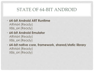 STATE OF 64-BIT ANDROID
• 64-bit Android ART Runtime
ARM64 (Ready)
X86_64 (Ready)
• 64-bit Android Emulator
ARM64 (Ready)
X86_64 (Ready)
• 64-bit native core, framework, shared/static library
ARM64 (Ready)
X86_64 (Ready)
 