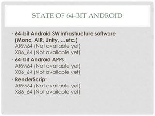 STATE OF 64-BIT ANDROID
• 64-bit Android SW infrastructure software
(Mono, AIR, Unity, …etc.)
ARM64 (Not available yet)
X86_64 (Not available yet)
• 64-bit Android APPs
ARM64 (Not available yet)
X86_64 (Not available yet)
• RenderScript
ARM64 (Not available yet)
X86_64 (Not available yet)
 