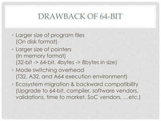 DRAWBACK OF 64-BIT
• Larger size of program files
(On disk format)
• Larger size of pointers
(In memory format)
(32-bit -> 64-bit, 4bytes -> 8bytes in size)
• Mode switching overhead
(T32, A32, and A64 execution environment)
• Ecosystem migration & backward compatibility
(Upgrade to 64-bit, compiler, software vendors,
validations, time to market, SoC vendors, …etc.)
 