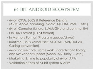 64-BIT ANDROID ECOSYSTEM
• 64-bit CPUs, SoCs & Reference Designs
(ARM, Apple, Samsung, nVidia, QCOM, Intel, …etc.)
• 64-bit Compiler (Linaro, LLVM/GNU and community)
• On Disk Format (ELF64 format)
• In Memory Format (Program Loader/Linker)
• Runtime (Linux kernel itself, SYSCALL, ART/DALVIK,
Calling convention)
• 64-bit native core, framework, shared/static library,
and SW vendor support (Mono, AIR, Unity, …etc.)
• Marketing & time to popularity of 64-bit APPs
• Validation efforts of 64-bit system & APPs
 