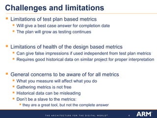 Challenges and limitations
   Limitations of test plan based metrics
      Will give a best case answer for completion date
      The plan will grow as testing continues

   Limitations of health of the design based metrics
      Can give false impressions if used independent from test plan metrics
      Requires good historical data on similar project for proper interpretation

   General concerns to be aware of for all metrics
     What you measure will affect what you do
     Gathering metrics is not free
     Historical data can be misleading
     Don’t be a slave to the metrics:
         they are a great tool, but not the complete answer

                                                                   4
 