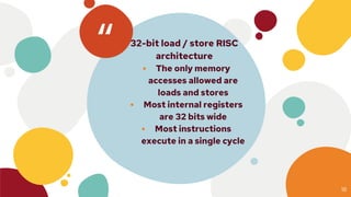 “⦁ 32-bit load / store RISC
architecture
⦁ The only memory
accesses allowed are
loads and stores
⦁ Most internal registers
are 32 bits wide
⦁ Most instructions
execute in a single cycle
18
 