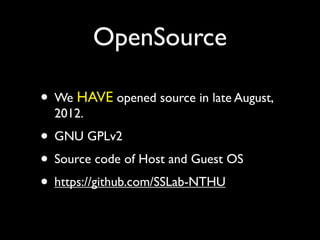 OpenSource

• We HAVE opened source in late August,
  2012.
• GNU GPLv2
• Source code of Host and Guest OS
• https://github.com/SSLab-NTHU
 