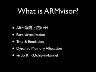 What is ARMvisor?

• ARM架構上的KVM
• Para-virtualization
• Trap & Emulation
• Dynamic Memory Allocation
• virtio & IRQchip-in-kernel
 