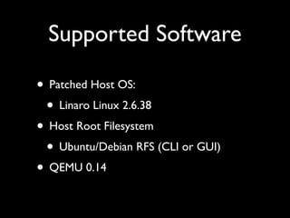Supported Software

• Patched Host OS:
 • Linaro Linux 2.6.38
• Host Root Filesystem
 • Ubuntu/Debian RFS (CLI or GUI)
• QEMU 0.14
 