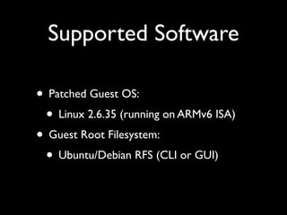 Supported Software

• Patched Guest OS:
 • Linux 2.6.35 (running on ARMv6 ISA)
• Guest Root Filesystem:
 • Ubuntu/Debian RFS (CLI or GUI)
 