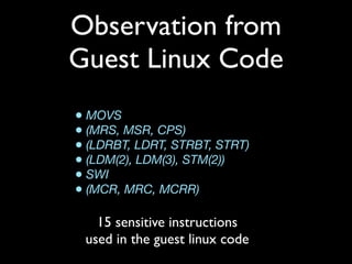 Observation from
Guest Linux Code
• MOVS
• (MRS, MSR, CPS)
• (LDRBT, LDRT, STRBT, STRT)
• (LDM(2), LDM(3), STM(2))
• SWI
• (MCR, MRC, MCRR)

   15 sensitive instructions
 used in the guest linux code
 