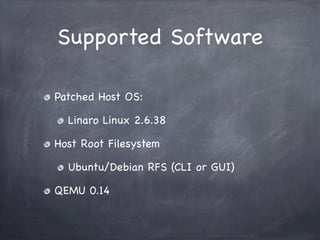 Supported Software

Patched Host OS:

  Linaro Linux 2.6.38

Host Root Filesystem

  Ubuntu/Debian RFS (CLI or GUI)

QEMU 0.14
 