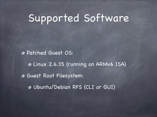 Supported Software


Patched Guest OS:

  Linux 2.6.35 (running on ARMv6 ISA)

Guest Root Filesystem:

  Ubuntu/Debian RFS (CLI or GUI)
 
