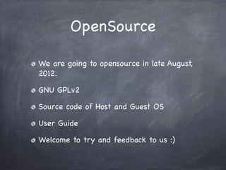 OpenSource

We are going to opensource in late August,
2012.

GNU GPLv2

Source code of Host and Guest OS

User Guide

Welcome to try and feedback to us :)
 