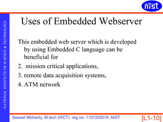 Uses of Embedded Webserver
NATIONAL INSTITUTE OF SCIENCE & TECHNOLOGY




                                               This embedded web server which is developed
                                                  by using Embedded C language can be
                                                  beneficial for
                                               2. mission critical applications,
                                               3. remote data acquisition systems,
                                               4. ATM network




                                             Saswat Mohanty, M.tech (WCT) reg no- 1107202019 ,NIST   [L1-10]
 