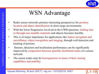 WSN Advantage
NATIONAL INSTITUTE OF SCIENCE & TECHNOLOGY




                                             •   Radio sensor networks promise interesting perspectives for position
                                                 location and object identification in short range environments.
                                             •   With the lower frequencies involved in the UWB spectrum, looking into
                                                 or through non-metallic materials and objects becomes feasible.
                                             •   This is of major importance for applications like indoor navigation and
                                                 surveillance, object recognition and imaging, through wall detection and
                                                 tracking of persons.
                                             •    Sensors, detection and localization performance can be significantly
                                                 improved by cooperation between spatially distributed nodes of a sensor
                                                 network.
                                             •   The sensor nodes may be heterogeneous in terms of their sensing
                                                 capabilities and mobility.


                                             Saswat Mohanty, M.tech (WCT) reg no- 1107202019 ,NIST                [L1-19]
 