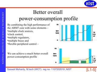 Better overall
NATIONAL INSTITUTE OF SCIENCE & TECHNOLOGY




                                                       power-consumption profile
                                             By combining the high performance of
                                             the ARM7 core with some elements –
                                             •multiple clock sources,
                                             •clock control,
                                             •multiple regulators,
                                             •multiple buses and
                                             •flexible peripheral control –


                                             We can achieve a much better overall
                                             power-consumption profile



                                             Saswat Mohanty, M.tech (WCT) reg no- 1107202019 ,NIST   [L1-5]
 