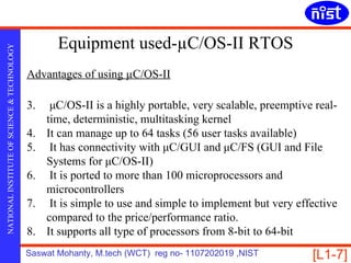 Equipment used-µC/OS-II RTOS
NATIONAL INSTITUTE OF SCIENCE & TECHNOLOGY




                                             Advantages of using µC/OS-II

                                             3.    μC/OS-II is a highly portable, very scalable, preemptive real-
                                                  time, deterministic, multitasking kernel
                                             4.   It can manage up to 64 tasks (56 user tasks available)
                                             5.    It has connectivity with μC/GUI and μC/FS (GUI and File
                                                  Systems for μC/OS-II)
                                             6.    It is ported to more than 100 microprocessors and
                                                  microcontrollers
                                             7.    It is simple to use and simple to implement but very effective
                                                  compared to the price/performance ratio.
                                             8.   It supports all type of processors from 8-bit to 64-bit
                                             Saswat Mohanty, M.tech (WCT) reg no- 1107202019 ,NIST         [L1-7]
 
