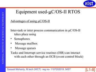 Equipment used-µC/OS-II RTOS
NATIONAL INSTITUTE OF SCIENCE & TECHNOLOGY




                                               Advantages of using µC/OS-II

                                               Inter-task or inter process communication in μC/OS-II
                                                  takes place using
                                               • Semaphores
                                               • Message mailbox
                                               • Message queues
                                               Tasks and Interrupt service routines (ISR) can interact
                                                  with each other through an ECB (event control block)


                                             Saswat Mohanty, M.tech (WCT) reg no- 1107202019 ,NIST       [L1-8]
 