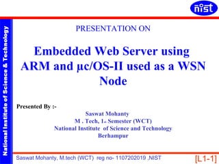 PRESENTATION ON
NATIONAL INSTITUTE OF SCIENCE & TECHNOLOGY




                                               Embedded Web Server using
                                              ARM and µc/OS-II used as a WSN
                                                          Node
                                             Presented By :-
                                                                       Saswat Mohanty
                                                                  M . Tech, 1st Semester (WCT)
                                                           National Institute of Science and Technology
                                                                            Berhampur


                                             Saswat Mohanty, M.tech (WCT) reg no- 1107202019 ,NIST        [L1-1]
 