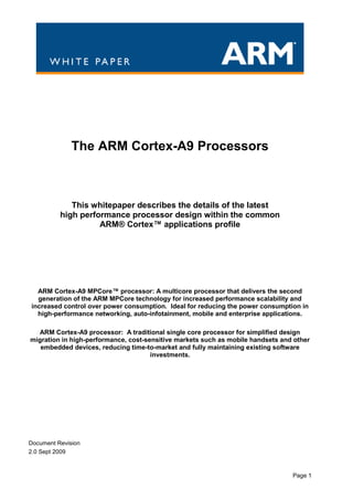The ARM Cortex-A9 Processors



             This whitepaper describes the details of the latest
          high performance processor design within the common
                    ARM® Cortex™ applications profile




  ARM Cortex-A9 MPCore™ processor: A multicore processor that delivers the second
  generation of the ARM MPCore technology for increased performance scalability and
increased control over power consumption. Ideal for reducing the power consumption in
  high-performance networking, auto-infotainment, mobile and enterprise applications.

  ARM Cortex-A9 processor: A traditional single core processor for simplified design
migration in high-performance, cost-sensitive markets such as mobile handsets and other
   embedded devices, reducing time-to-market and fully maintaining existing software
                                      investments.




Document Revision
2.0 Sept 2009



                                                                                 Page 1
 