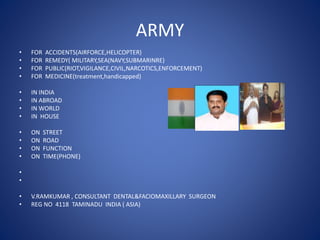 ARMY
• FOR ACCIDENTS(AIRFORCE,HELICOPTER)
• FOR REMEDY( MILITARY,SEA(NAVY,SUBMARINRE)
• FOR PUBLIC(RIOT,VIGILANCE,CIVIL,NARCOTICS,ENFORCEMENT)
• FOR MEDICINE(treatment,handicapped)
• IN INDIA
• IN ABROAD
• IN WORLD
• IN HOUSE
• ON STREET
• ON ROAD
• ON FUNCTION
• ON TIME(PHONE)
•
•
• V.RAMKUMAR , CONSULTANT DENTAL&FACIOMAXILLARY SURGEON
• REG NO 4118 TAMINADU INDIA ( ASIA)
 