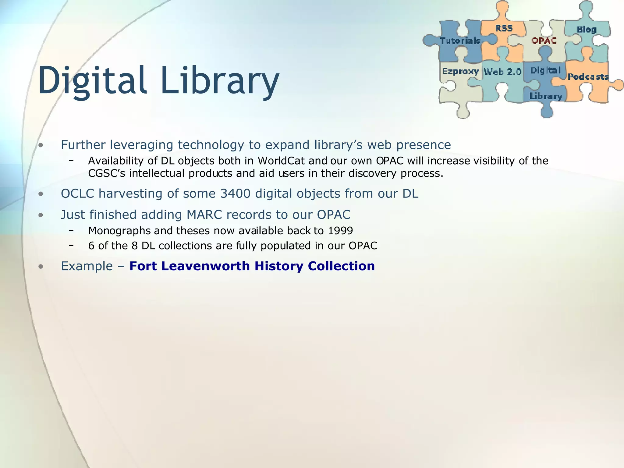 Digital Library Further leveraging technology to expand library’s web presence Availability of DL objects both in WorldCat and our own OPAC will increase visibility of the CGSC’s intellectual products and aid users in their discovery process. OCLC harvesting of some 3400 digital objects from our DL Just finished adding MARC records to our OPAC Monographs and theses now available back to 1999 6 of the 8 DL collections are fully populated in our OPAC Example –  Fort Leavenworth History Collection 