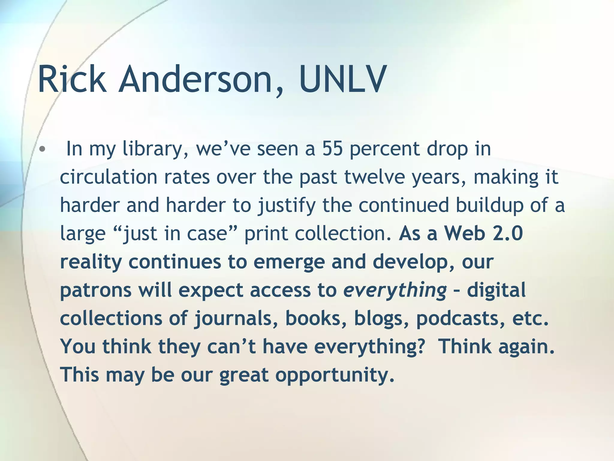 Rick Anderson, UNLV   In my library, we’ve seen a 55 percent drop in circulation rates over the past twelve years, making it harder and harder to justify the continued buildup of a large “just in case” print collection.  As a Web 2.0 reality continues to emerge and develop, our patrons will expect access to  everything  – digital collections of journals, books, blogs, podcasts, etc. You think they can’t have everything?  Think again.  This may be our great opportunity.  