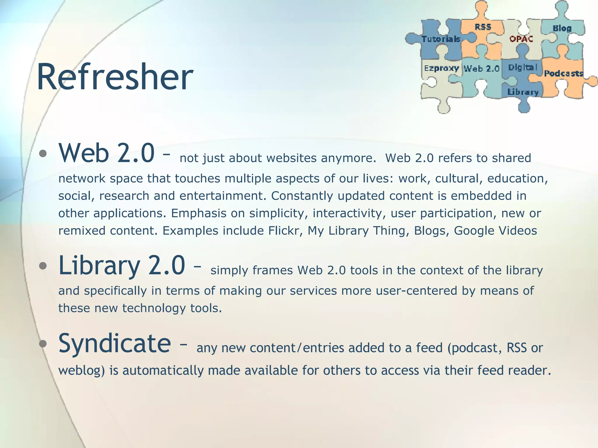 Refresher Web 2.0 –  not just about websites anymore.  Web 2.0 refers to shared network space that touches multiple aspects of our lives: work, cultural, education, social, research and entertainment. Constantly updated content is embedded in other applications. Emphasis on simplicity, interactivity, user participation, new or remixed content. Examples include Flickr, My Library Thing, Blogs, Google Videos Library 2.0 –  simply frames Web 2.0 tools in the context of the library and specifically in terms of making our services more user-centered by means of these new technology tools. Syndicate –  any new content/entries added to a feed (podcast, RSS or weblog) is automatically made available for others to access via their feed reader.  