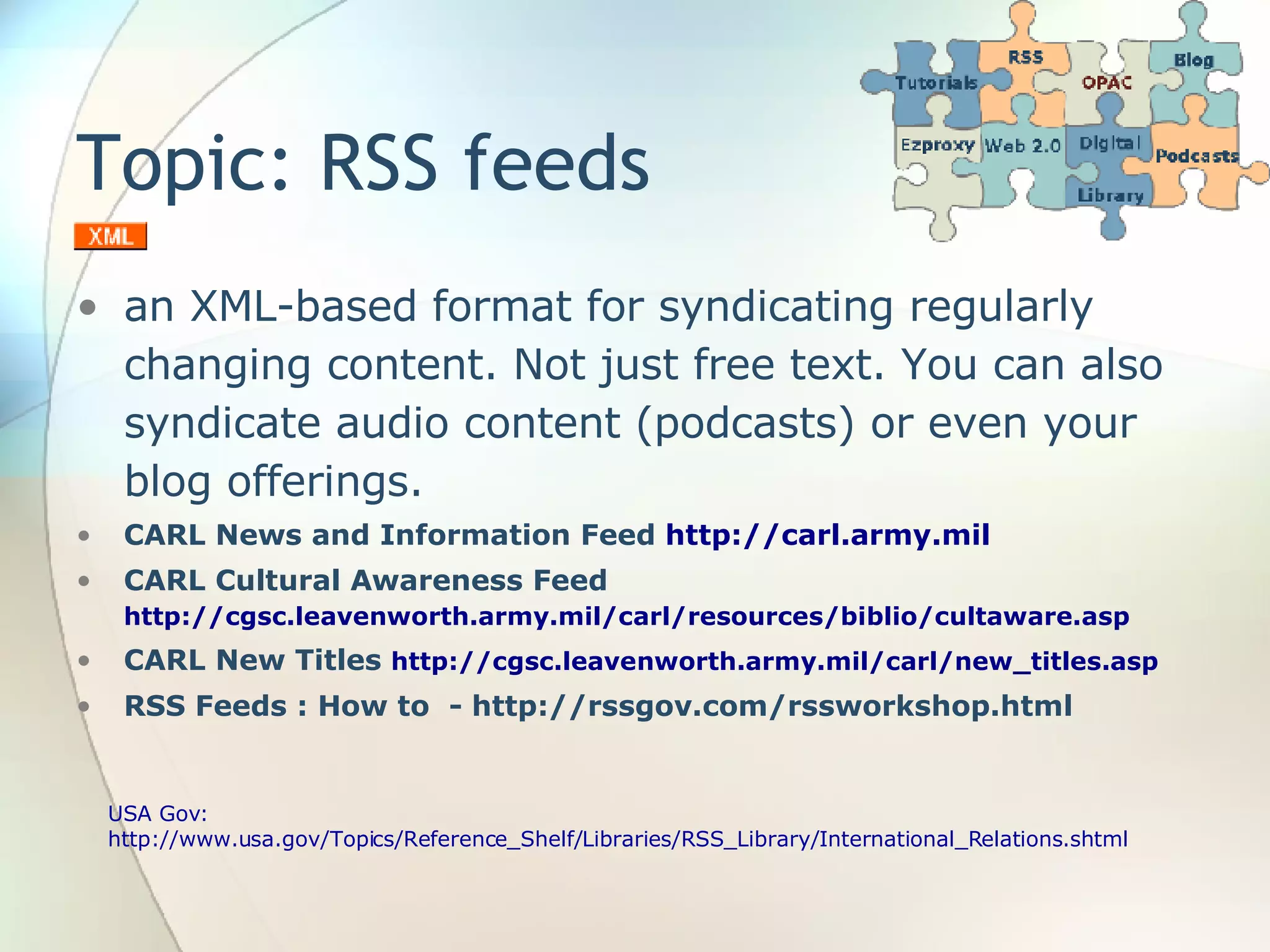 Topic: RSS feeds an XML-based format for syndicating regularly changing content. Not just free text. You can also syndicate audio content (podcasts) or even your blog offerings. CARL News and Information Feed  http://carl.army.mil CARL Cultural Awareness Feed  http://cgsc.leavenworth.army.mil/carl/resources/biblio/cultaware.asp CARL New Titles  http://cgsc.leavenworth.army.mil/carl/new_titles.asp RSS Feeds : How to  - http://rssgov.com/rssworkshop.html USA Gov: http://www.usa.gov/Topics/Reference_Shelf/Libraries/RSS_Library/International_Relations.shtml 
