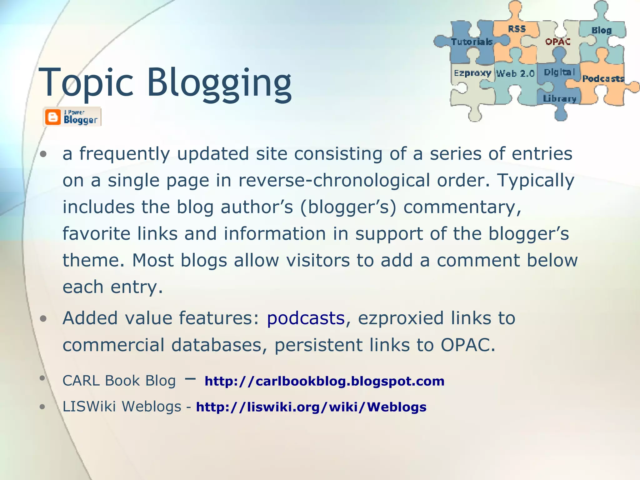 Topic Blogging a frequently updated site consisting of a series of entries on a single page in reverse-chronological order. Typically includes the blog author’s (blogger’s) commentary, favorite links and information in support of the blogger’s theme. Most blogs allow visitors to add a comment below each entry. Added value features:  podcasts , ezproxied links to commercial databases, persistent links to OPAC. CARL Book Blog  –  http://carlbookblog.blogspot.com LISWiki Weblogs  -  http://liswiki.org/wiki/Weblogs 