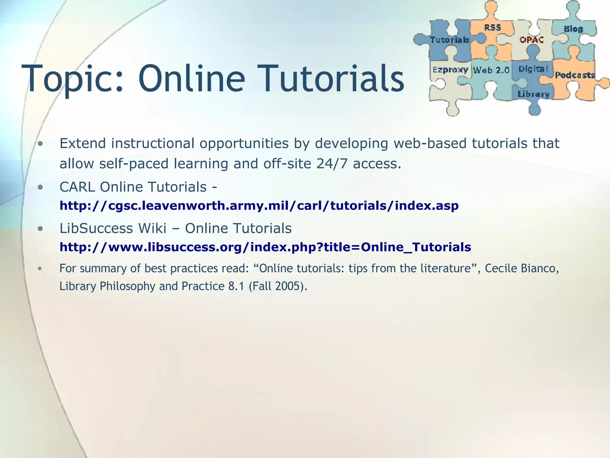 Topic: Online Tutorials Extend instructional opportunities by developing web-based tutorials that allow self-paced learning and off-site 24/7 access. CARL Online Tutorials -  http://cgsc.leavenworth.army.mil/carl/tutorials/index.asp   LibSuccess Wiki – Online Tutorials  http://www.libsuccess.org/index.php?title=Online_Tutorials   For summary of best practices read: “Online tutorials: tips from the literature”, Cecile Bianco, Library Philosophy and Practice 8.1 (Fall 2005). 