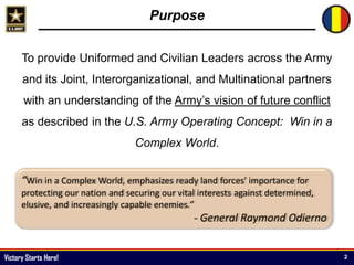 Victory Starts Here!
Purpose
To provide Uniformed and Civilian Leaders across the Army
and its Joint, Interorganizational, and Multinational partners
with an understanding of the Army’s vision of future conflict
as described in the U.S. Army Operating Concept: Win in a
Complex World.
2
“Win in a Complex World, emphasizes ready land forces' importance for
protecting our nation and securing our vital interests against determined,
elusive, and increasingly capable enemies.”
- General Raymond Odierno
 