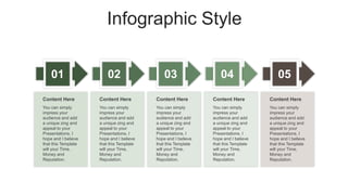 Infographic Style
01 02 03 04
You can simply
impress your
audience and add
a unique zing and
appeal to your
Presentations. I
hope and I believe
that this Template
will your Time,
Money and
Reputation.
Content Here
You can simply
impress your
audience and add
a unique zing and
appeal to your
Presentations. I
hope and I believe
that this Template
will your Time,
Money and
Reputation.
Content Here
You can simply
impress your
audience and add
a unique zing and
appeal to your
Presentations. I
hope and I believe
that this Template
will your Time,
Money and
Reputation.
Content Here
You can simply
impress your
audience and add
a unique zing and
appeal to your
Presentations. I
hope and I believe
that this Template
will your Time,
Money and
Reputation.
Content Here
05
You can simply
impress your
audience and add
a unique zing and
appeal to your
Presentations. I
hope and I believe
that this Template
will your Time,
Money and
Reputation.
Content Here
 