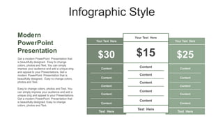 Infographic Style
Modern
PowerPoint
Presentation
Your Text Here
$30
Content
Content
Content
Content
Content
Text Here
Your Text Here
$25
Content
Content
Content
Content
Content
Text Here
Your Text Here
$15
Content
Content
Content
Content
Content
Text Here
Get a modern PowerPoint Presentation that
is beautifully designed. Easy to change
colors, photos and Text. You can simply
impress your audience and add a unique zing
and appeal to your Presentations. Get a
modern PowerPoint Presentation that is
beautifully designed. Easy to change colors,
photos and Text.
Easy to change colors, photos and Text. You
can simply impress your audience and add a
unique zing and appeal to your Presentations.
Get a modern PowerPoint Presentation that
is beautifully designed. Easy to change
colors, photos and Text.
 