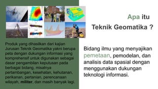 Apa itu
Teknik Geomatika ?
Bidang ilmu yang menyajikan
pemetaan, pemodelan, dan
analisis data spasial dengan
menggunakan dukungan
teknologi informasi.
Produk yang dihasilkan dari kajian
Jurusan Teknik Geomatika yakni berupa
peta dengan dukungan informasi yang
komprehensif untuk digunakan sebagai
dasar pengambilan keputusan pada
berbagai bidang, misalnya
pertambangan, kesehatan, kehutanan,
perikanan, pertanian, perencanaan
wilayah, militer, dan masih banyak lagi.
 
