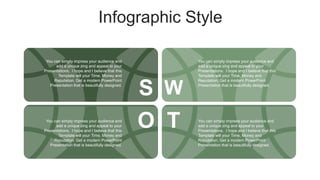 Infographic Style
You can simply impress your audience and
add a unique zing and appeal to your
Presentations. I hope and I believe that this
Template will your Time, Money and
Reputation. Get a modern PowerPoint
Presentation that is beautifully designed.
You can simply impress your audience and
add a unique zing and appeal to your
Presentations. I hope and I believe that this
Template will your Time, Money and
Reputation. Get a modern PowerPoint
Presentation that is beautifully designed.
You can simply impress your audience and
add a unique zing and appeal to your
Presentations. I hope and I believe that this
Template will your Time, Money and
Reputation. Get a modern PowerPoint
Presentation that is beautifully designed.
You can simply impress your audience and
add a unique zing and appeal to your
Presentations. I hope and I believe that this
Template will your Time, Money and
Reputation. Get a modern PowerPoint
Presentation that is beautifully designed.
S W
O T
 