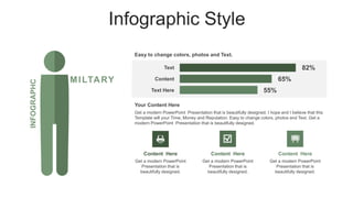 Infographic Style
MILTARY
INFOGRAPHC
82%
65%
Easy to change colors, photos and Text.
55%
Text
Content
Text Here
Get a modern PowerPoint Presentation that is beautifully designed. I hope and I believe that this
Template will your Time, Money and Reputation. Easy to change colors, photos and Text. Get a
modern PowerPoint Presentation that is beautifully designed.
Your Content Here
Content Here
Get a modern PowerPoint
Presentation that is
beautifully designed.
Content Here
Get a modern PowerPoint
Presentation that is
beautifully designed.
Content Here
Get a modern PowerPoint
Presentation that is
beautifully designed.
 