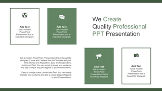 We Create
Quality Professional
PPT Presentation
Get a modern PowerPoint Presentation that is beautifully
designed. I hope and I believe that this Template will your
Time, Money and Reputation. Easy to change colors,
photos and Text. You can simply impress your audience
and add a unique zing and appeal to your Presentations.
Easy to change colors, photos and Text. You can simply
impress your audience and add a unique zing and appeal
to your Presentations.
Add Text
Get a modern
PowerPoint
Presentation that is
beautifully designed.
Add Text
Get a modern
PowerPoint
Presentation that is
beautifully designed.
Add Text
Get a modern
PowerPoint
Presentation that is
beautifully designed.
Add Text
Get a modern
PowerPoint
Presentation that is
beautifully designed.
 