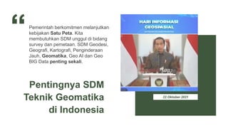 22 Oktober 2021
Pemerintah berkomitmen melanjutkan
kebijakan Satu Peta. Kita
membutuhkan SDM unggul di bidang
survey dan pemetaan. SDM Geodesi,
Geografi, Kartografi, Penginderaan
Jauh, Geomatika, Geo AI dan Geo
BIG Data penting sekali.
Pentingnya SDM
Teknik Geomatika
di Indonesia
 