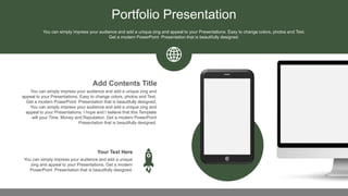 Portfolio Presentation
You can simply impress your audience and add a unique zing and
appeal to your Presentations. Easy to change colors, photos and Text.
Get a modern PowerPoint Presentation that is beautifully designed.
You can simply impress your audience and add a unique zing and
appeal to your Presentations. I hope and I believe that this Template
will your Time, Money and Reputation. Get a modern PowerPoint
Presentation that is beautifully designed.
Add Contents Title
You can simply impress your audience and add a unique
zing and appeal to your Presentations. Get a modern
PowerPoint Presentation that is beautifully designed.
Your Text Here
You can simply impress your audience and add a unique zing and appeal to your Presentations. Easy to change colors, photos and Text.
Get a modern PowerPoint Presentation that is beautifully designed.
 