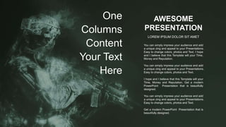 AWESOME
PRESENTATION
LOREM IPSUM DOLOR SIT AMET
You can simply impress your audience and add
a unique zing and appeal to your Presentations.
Easy to change colors, photos and Text. I hope
and I believe that this Template will your Time,
Money and Reputation.
You can simply impress your audience and add
a unique zing and appeal to your Presentations.
Easy to change colors, photos and Text.
I hope and I believe that this Template will your
Time, Money and Reputation. Get a modern
PowerPoint Presentation that is beautifully
designed.
You can simply impress your audience and add
a unique zing and appeal to your Presentations.
Easy to change colors, photos and Text.
Get a modern PowerPoint Presentation that is
beautifully designed.
One
Columns
Content
Your Text
Here
 