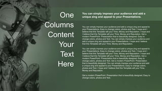 One
Columns
Content
Your
Text
Here
You can simply impress your audience and add a
unique zing and appeal to your Presentations.
You can simply impress your audience and add a unique zing and appeal to
your Presentations. Easy to change colors, photos and Text. I hope and I
believe that this Template will your Time, Money and Reputation. I hope and
I believe that this Template will your Time, Money and Reputation. Get a
modern PowerPoint Presentation that is beautifully designed. Easy to
change colors, photos and Text. You can simply impress your audience and
add a unique zing and appeal to your Presentations. I hope and I believe
that this Template will your Time, Money and Reputation.
You can simply impress your audience and add a unique zing and appeal to
your Presentations. Easy to change colors, photos and Text. I hope and I
believe that this Template will your Time, Money and Reputation. I hope and
I believe that this Template will your Time, Money and Reputation. Get a
modern PowerPoint Presentation that is beautifully designed. Easy to
change colors, photos and Text. Get a modern PowerPoint Presentation
that is beautifully designed. You can simply impress your audience and add
a unique zing and appeal to your Presentations. Easy to change colors,
photos and Text. I hope and I believe that this Template will your Time,
Money and Reputation.
Get a modern PowerPoint Presentation that is beautifully designed. Easy to
change colors, photos and Text.
 
