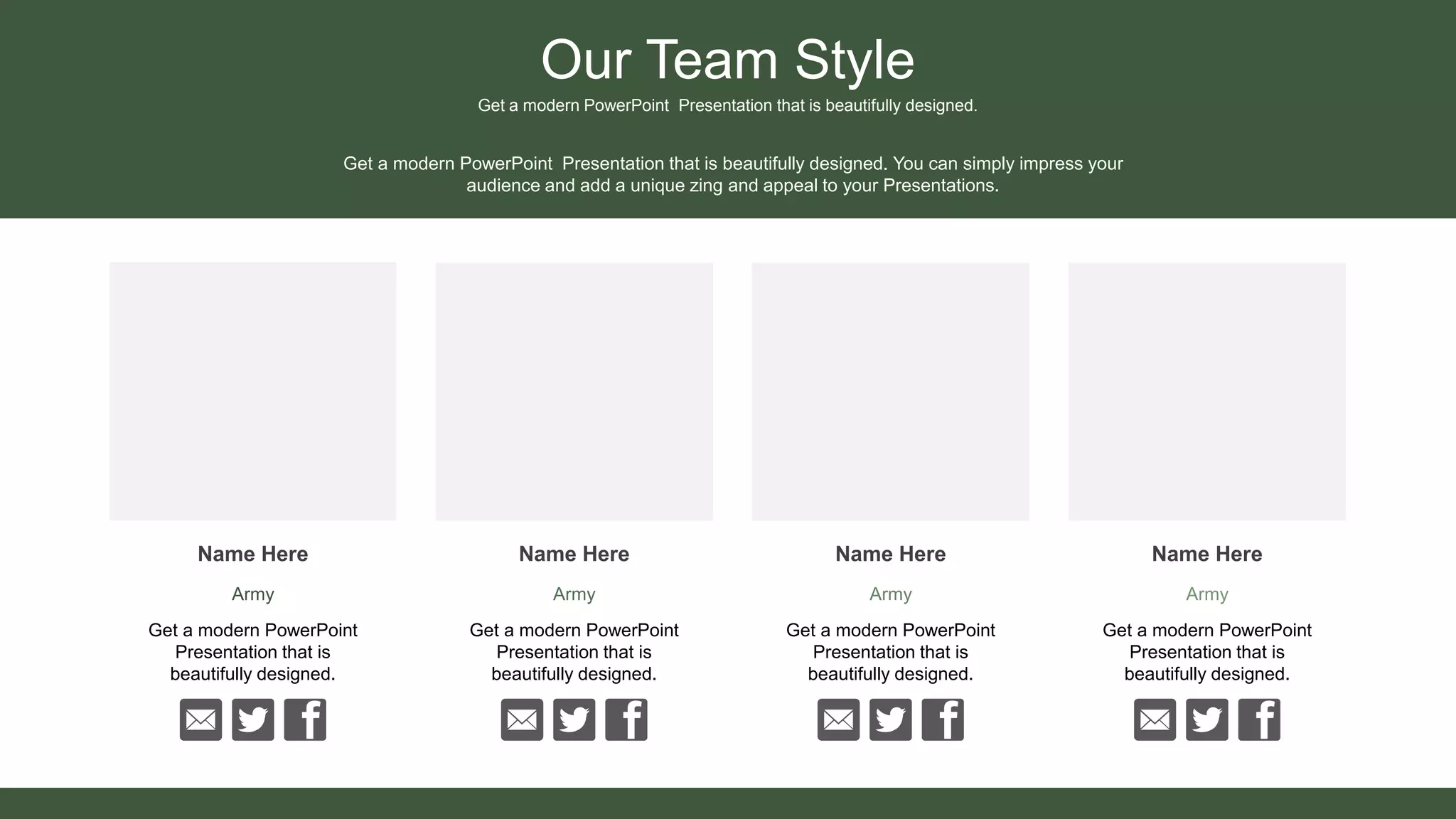 Our Team Style
Get a modern PowerPoint Presentation that is beautifully designed.
Name Here
Army
Name Here
Army
Name Here
Army
Name Here
Army
Get a modern PowerPoint Presentation that is beautifully designed. You can simply impress your
audience and add a unique zing and appeal to your Presentations.
Get a modern PowerPoint
Presentation that is
beautifully designed.
Get a modern PowerPoint
Presentation that is
beautifully designed.
Get a modern PowerPoint
Presentation that is
beautifully designed.
Get a modern PowerPoint
Presentation that is
beautifully designed.
 