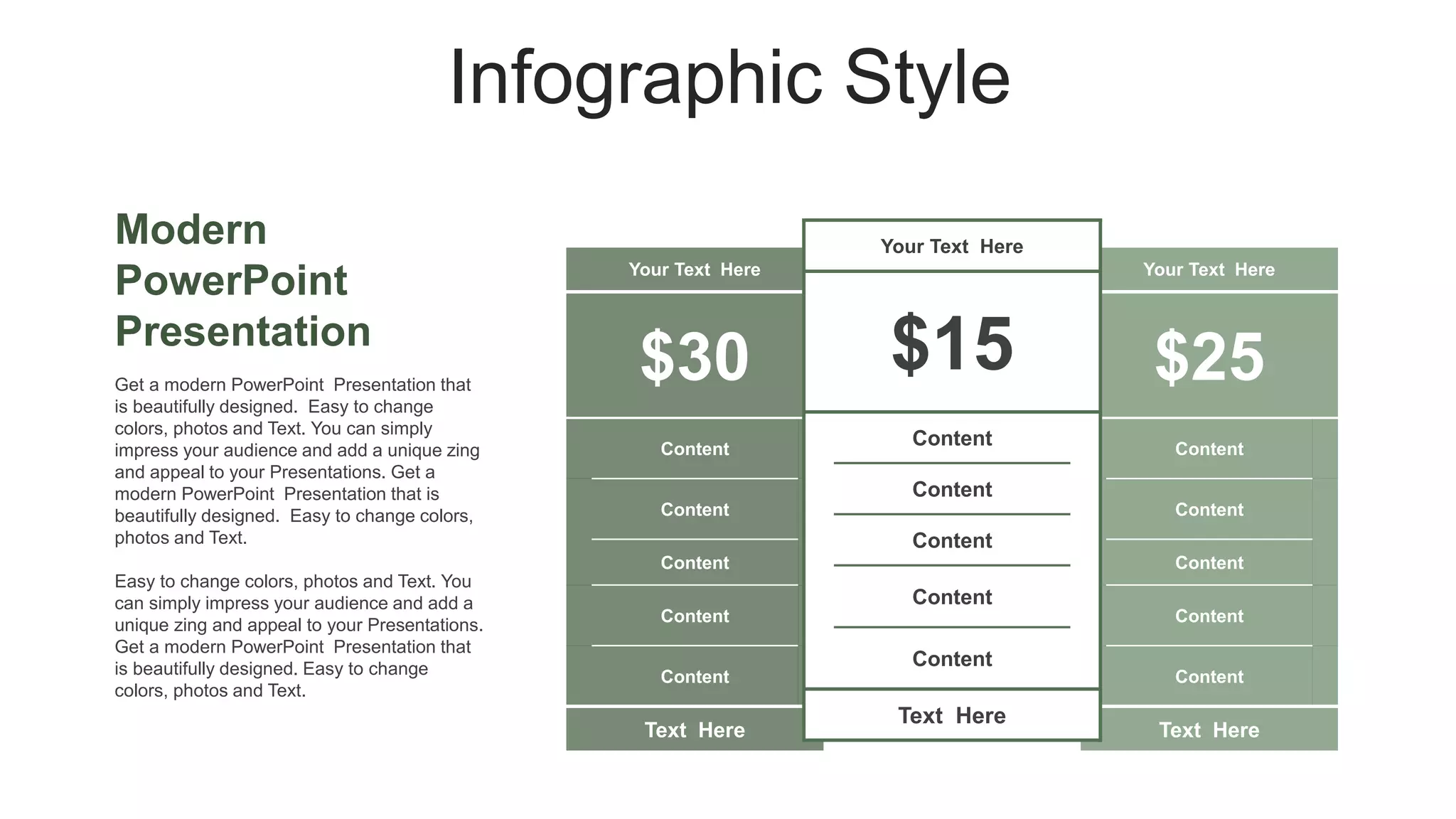 Infographic Style
Modern
PowerPoint
Presentation
Your Text Here
$30
Content
Content
Content
Content
Content
Text Here
Your Text Here
$25
Content
Content
Content
Content
Content
Text Here
Your Text Here
$15
Content
Content
Content
Content
Content
Text Here
Get a modern PowerPoint Presentation that
is beautifully designed. Easy to change
colors, photos and Text. You can simply
impress your audience and add a unique zing
and appeal to your Presentations. Get a
modern PowerPoint Presentation that is
beautifully designed. Easy to change colors,
photos and Text.
Easy to change colors, photos and Text. You
can simply impress your audience and add a
unique zing and appeal to your Presentations.
Get a modern PowerPoint Presentation that
is beautifully designed. Easy to change
colors, photos and Text.
 